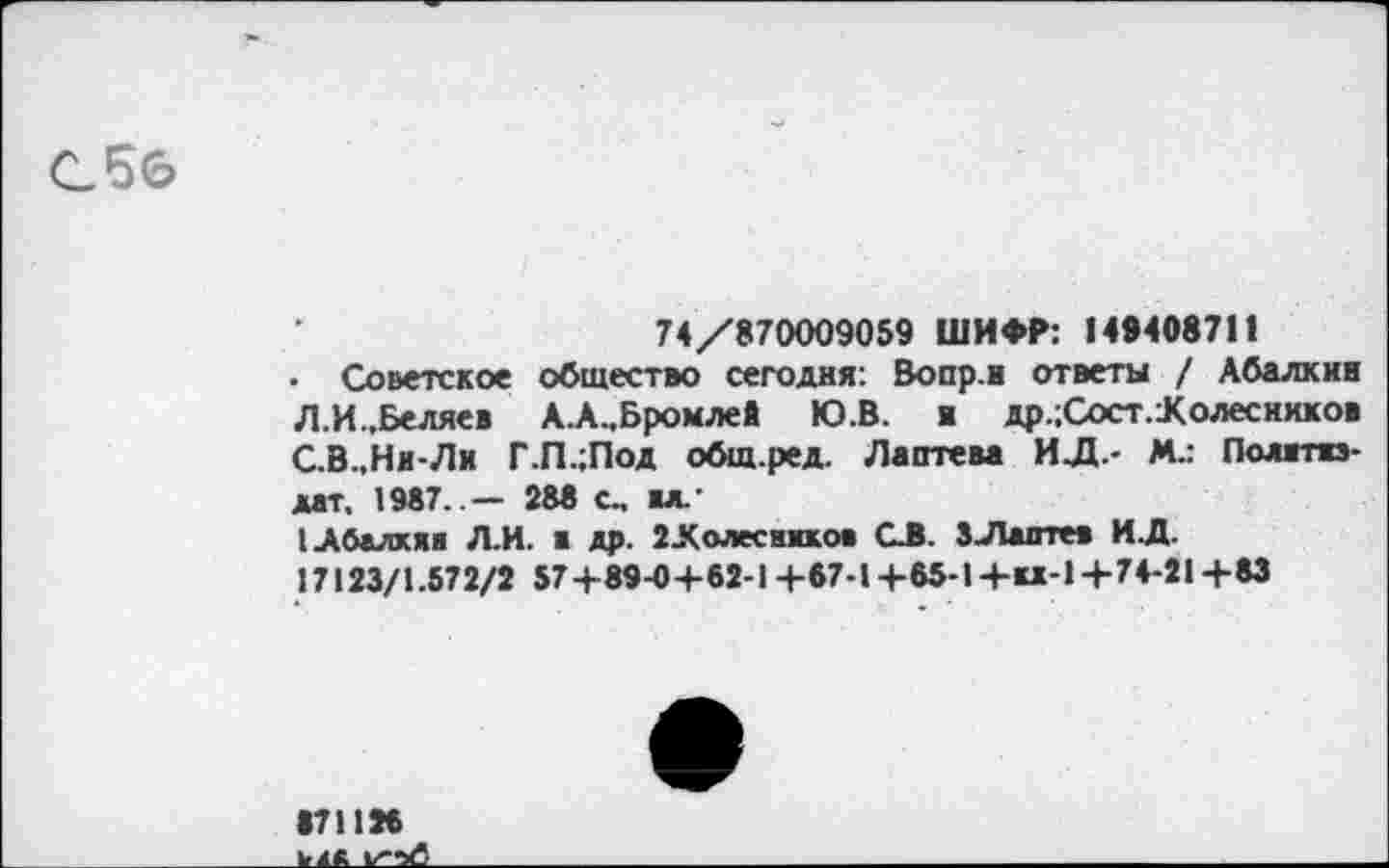 ﻿С5б
74/870009059 ШИФР: 149408711
• Советское общество сегодня: Вопр.и ответы / Абалкин Л.И.,Беляев А.А..Бромлей Ю.В. и др.;Сост.Холеснхков С.В.,Ни-Ли Г.П.;Под общ.ред. Лаптева ИЛ.- Мл Политиздат, 1987. — 288 с, ил.’
I Абалкин Л.И. а др. 2.К «лесников С.В. 3Лаптей ИЛ.
17123/1.572/2 57+89-0+62-1+67-1+65-1+и-1+74-21+83
871126